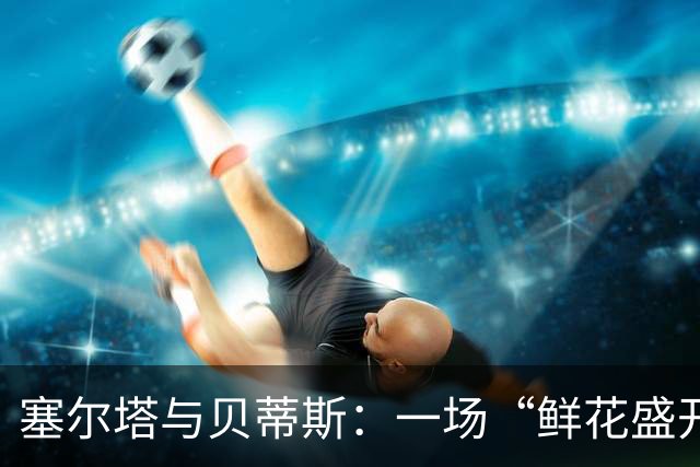 塞尔塔与贝蒂斯：一场“鲜花盛开的”无味之战